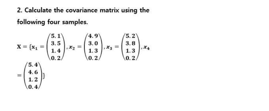 2. Calculate the covariance matrix using the
following four samples.
5.1
(4.9
5.2
3.5
3.0
3.8
X = {x, =
X3
1.4
1.3
1.3
0. 2/
0.2/
0. 2,
'5.4
4. 6
1.2
0.4/
