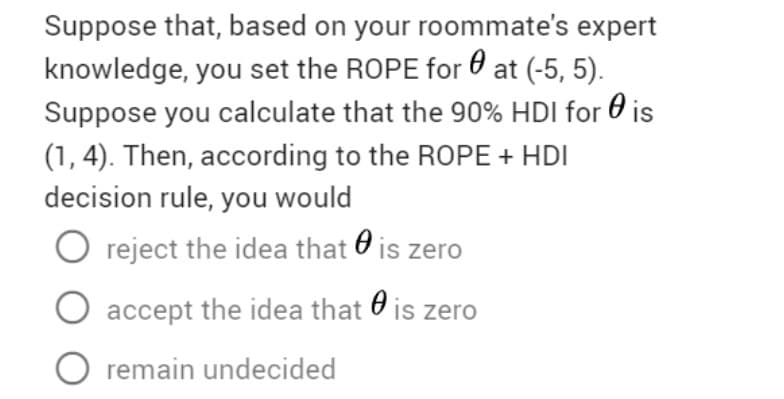 Suppose that, based on your roommate's expert
knowledge, you set the ROPE for 0 at (-5, 5).
Suppose you calculate that the 90% HDI for 0 is
(1, 4). Then, according to the ROPE + HDI
decision rule, you would
O reject the idea that O is zero
O accept the idea that O is zer
O remain undecided
