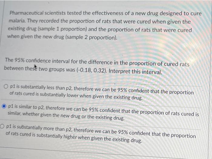 Pharmaceutical scientists tested the effectiveness of a new drug designed to cure
malaria. They recorded the proportion of rats that were cured when given the
existing drug (sample 1 proportion) and the proportion of rats that were cured
when given the new drug (sample 2 proportion).
The 95% confidence interval for the difference in the proportion of cured rats
between these two groups was (-0.18, 0.32). Interpret this interval.
O pl is substantially less than p2, therefore we can be 95% confident that the proportion
of rats cured is substantially lower when given the existing drug.
p1 is similar to p2, therefore we can be 95% confident that the proportion of rats cured is
similar, whether given the new drug or the existing drug.
O p1 is substantially more than p2, therefore we can be 95% confident that the proportion
of rats cured is substantially higher when given the existing drug.
