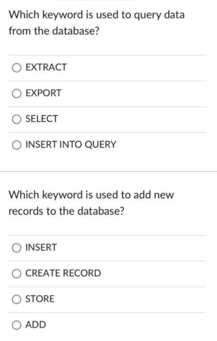 Which keyword is used to query data
from the database?
O EXTRACT
EXPORT
SELECT
O INSERT INTO QUERY
Which keyword is used to add new
records to the database?
INSERT
CREATE RECORD
STORE
O ADD
