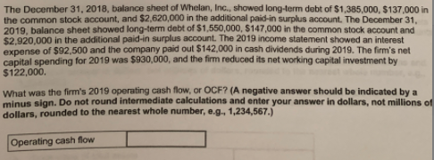 The December 31, 2018, balance sheet of Whelan, Inc., showed long-term debt of $1,385,000, $137,000 in
the common stock account, and $2,620,000 in the additional paid-in surplus account. The December 31,
2019, balance sheet showed long-term debt of $1,550,000, $147,000 in the common stock account and
$2,920,000 in the additional paid-in surplus account. The 2019 income statement showed an interest
expense of $92,500 and the company paid out $142,000 in cash dividends during 2019. The firm's net
capital spending for 2019 was $930,000, and the firm reduced its net working capital investment by
$122,000.
What was the firm's 2019 operating cash flow, or OCF? (A negative answer should be indicated by a
minus sign. Do not round intermediate calculations and enter your answer in dollars, not millions of
dollars, rounded to the nearest whole number, e.g., 1,234,567.)
Operating cash flow
