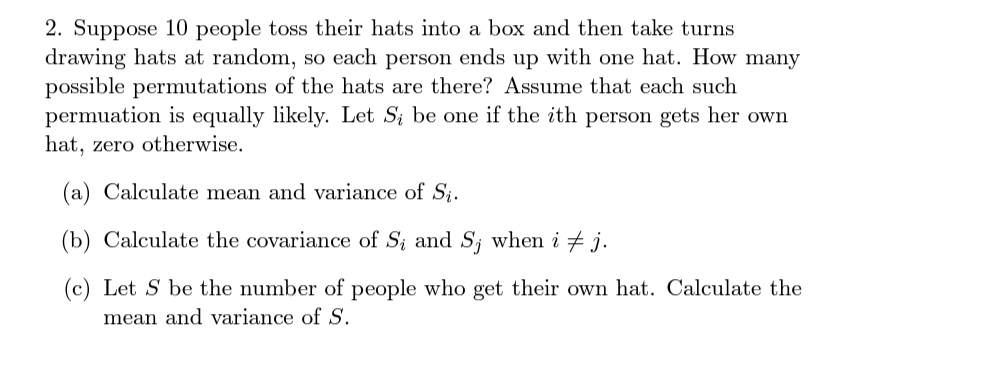 2. Suppose 10 people toss their hats into a box and then take turns
drawing hats at random, so each person ends up with one hat. How many
possible permutations of the hats are there? Assume that each such
permuation is equally likely. Let Si be one if the ith person gets her own
hat, zero otherwise.
(a) Calculate mean and variance of Si.
(b) Calculate the covariance of S; and S; when i + j.
(c) Let S be the number of people who get their own hat. Calculate the
mean and variance of S.
