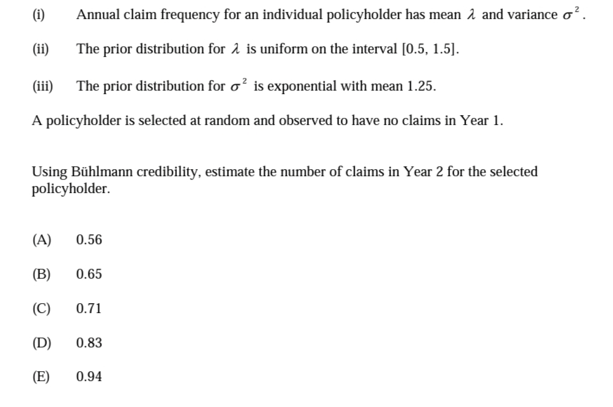 (i)
Annual claim frequency for an individual policyholder has mean 1 and variance o².
(ii)
The prior distribution for 2 is uniform on the interval [0.5, 1.5].
(iii)
The prior distribution for o? is exponential with mean 1.25.
A policyholder is selected at random and observed to have no claims in Year 1.
Using Bühlmann credibility, estimate the number of claims in Year 2 for the selected
policyholder.
(A)
0.56
(В)
0.65
(C)
0.71
(D)
0.83
(E)
0.94
