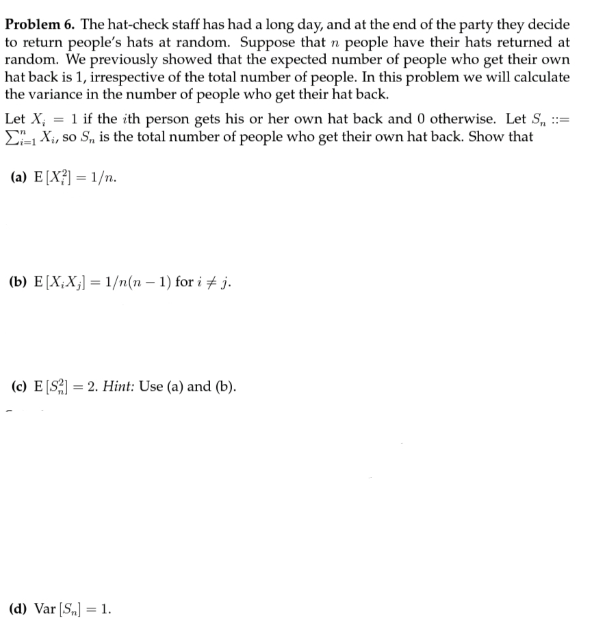 Problem 6. The hat-check staff has had a long day, and at the end of the party they decide
to return people's hats at random. Suppose that n people have their hats returned at
random. We previously showed that the expected number of people who get their own
hat back is 1, irrespective of the total number of people. In this problem we will calculate
the variance in the number of people who get their hat back.
Let X; = 1 if the ith person gets his or her own hat back and 0 otherwise. Let S, :=
E X;, so S, is the total number of people who get their own hat back. Show that
(a) E[X?] = 1/n.
(b) E[X;X;] = 1/n(n – 1) for i + j.
(c) E [S2] = 2. Hint: Use (a) and (b).
(d) Var [S„] = 1.
