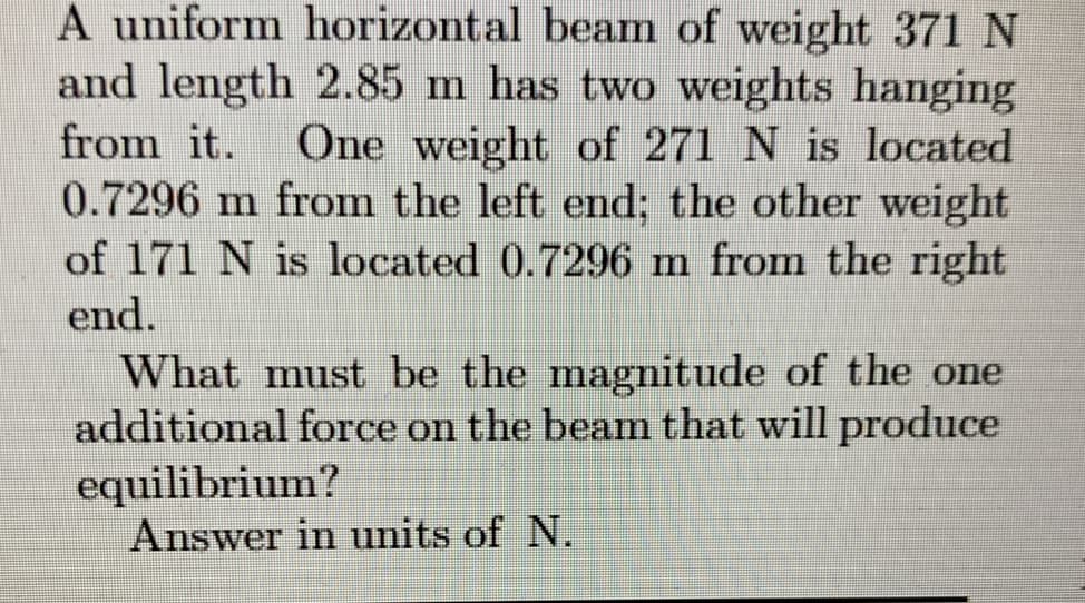 A uniform horizontal beam of weight 371 N
and length 2.85 m has two weights hanging
from it.
One weight of 271 N is located
0.7296 m from the left end; the other weight
of 171 N is located 0.7296 m from the right
end.
What must be the magnitude of the one
additional force on the beam that will produce
equilibrium?
Answer in units of N.
