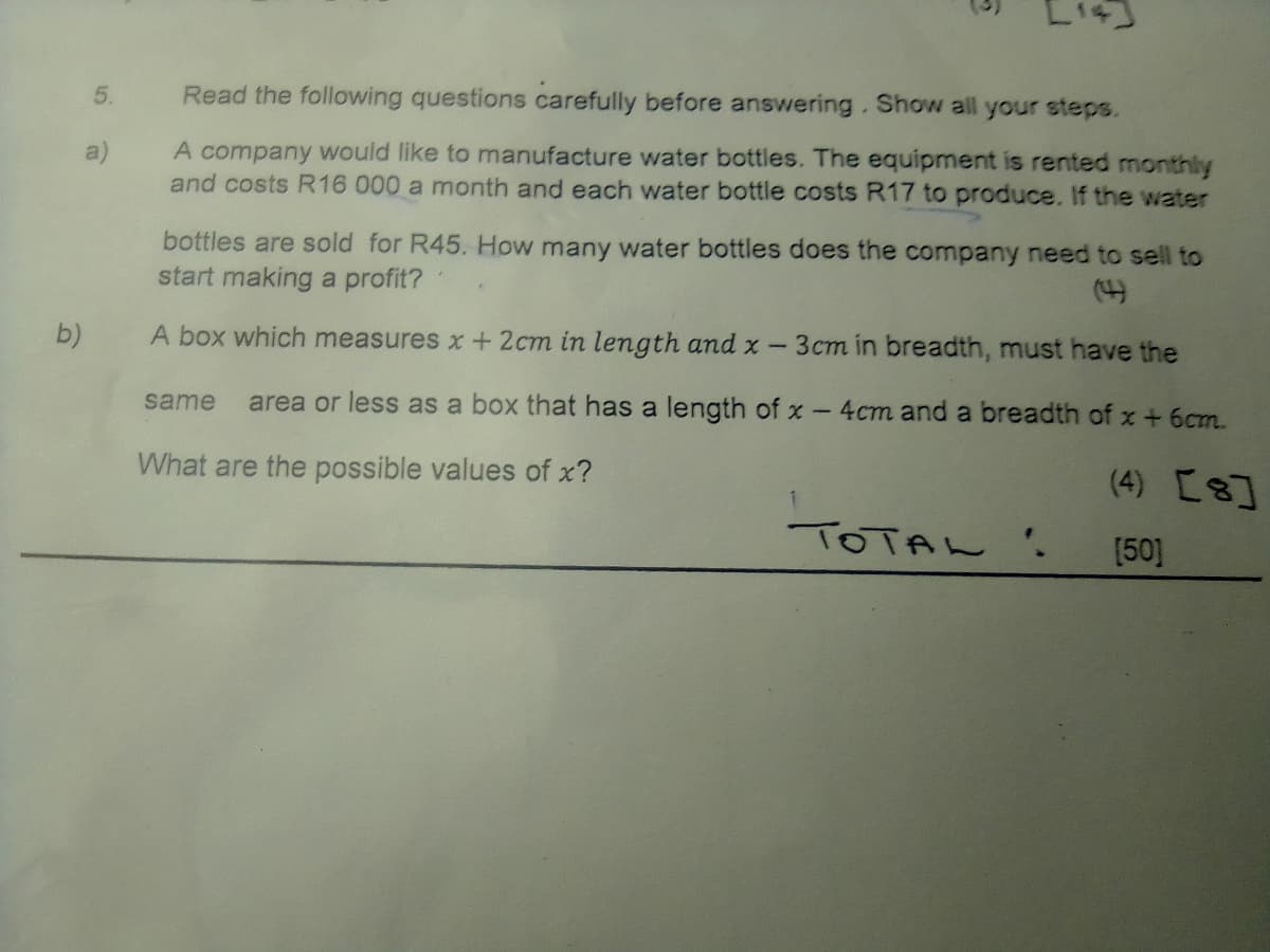 5.
Read the following questions carefully before answering.Show all your steps.
A company would like to manufacture water bottles. The equipment is rented monthly
and costs R16 000 a month and each water bottle costs R17 to produce. If the water
a)
bottles are sold for R45. How many water bottles does the company need to sell to
start making a profit?
(4)
b)
A box which measures x+2cm in length and x -
3cm in breadth, must have the
same
area or less as a box that has a length of x- 4cm and a breadth of x + 6cm.
What are the possible values of x?
(4) [8]
TOTAL '.
[50]
