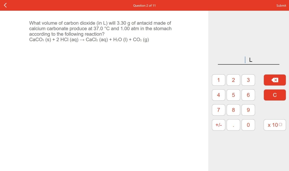 Question 2 of 11
Submit
What volume of carbon dioxide (in L) will 3.30 g of antacid made of
calcium carbonate produce at 37.0 °C and 1.00 atm in the stomach
according to the following reaction?
CaCOs (s) + 2 HCI (aq) → CaCl2 (aq) + H2O (1) + CO2 (g)
1
2
3
4
5
C
7
8
9.
+/-
x 100
ㅇ
