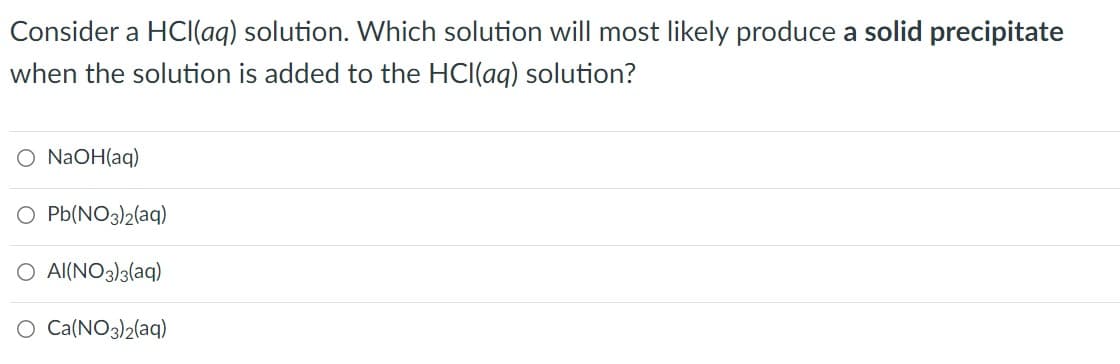 Consider a HCI(aq) solution. Which solution will most likely produce a solid precipitate
when the solution is added to the HCl(aq) solution?
O NAOH(aq)
O Pb(NO3)2(aq)
O Al(NO3)3(aq)
O Ca(NO3)2(aq)
