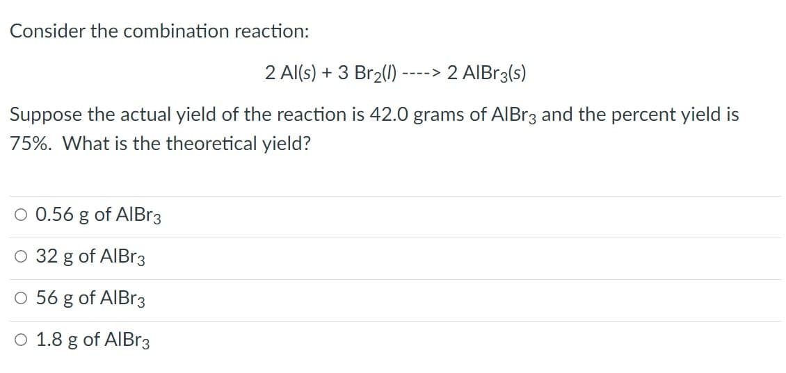 Consider the combination reaction:
2 Al(s) + 3 Br2()
-> 2 AIBR3(s)
Suppose the actual yield of the reaction is 42.0 grams of AIBr3 and the percent yield is
75%. What is the theoretical yield?
O 0.56 g
of AIBR3
O 32 g of AIBr3
O 56 g of AIBr3
O 1.8 g of AIBR3
