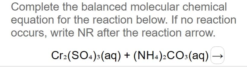 Complete the balanced molecular chemical
equation for the reaction below. If no reaction
occurs, write NR after the reaction arrow.
Cr:(SO4):(aq) + (NH4):CO:(aq) →
