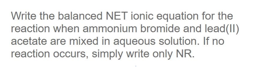 Write the balanced NET ionic equation for the
reaction when ammonium bromide and lead(II)
acetate are mixed in aqueous solution. If no
reaction occurs, simply write only NR.
