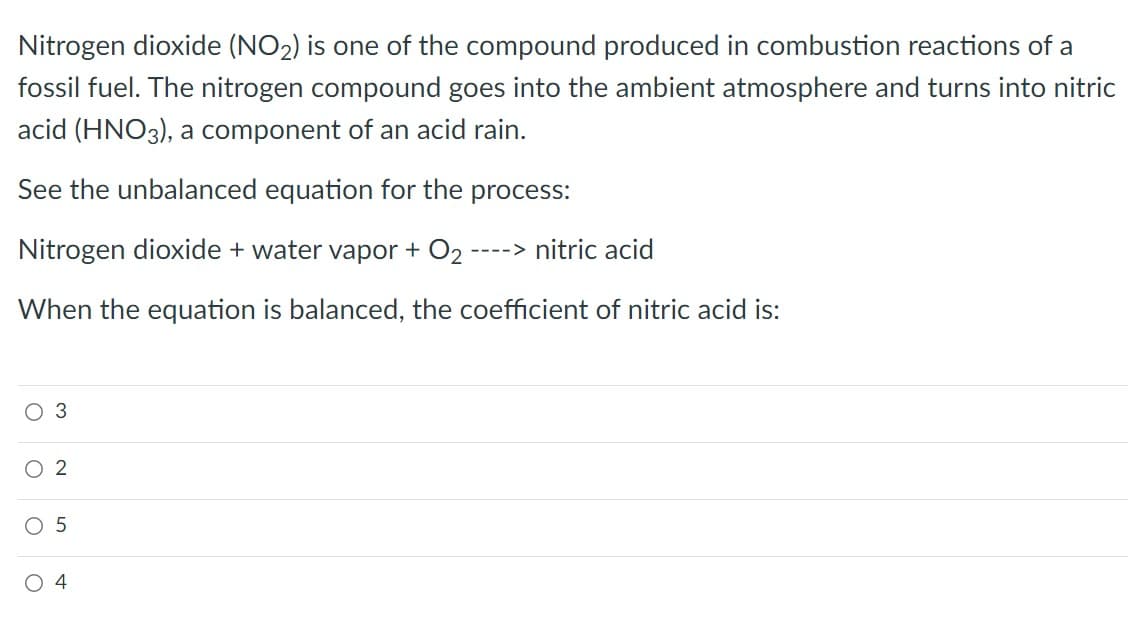 Nitrogen dioxide (NO2) is one of the compound produced in combustion reactions of a
fossil fuel. The nitrogen compound goes into the ambient atmosphere and turns into nitric
acid (HNO3), a component of an acid rain.
See the unbalanced equation for the process:
Nitrogen dioxide + water vapor + O2
----> nitric acid
When the equation is balanced, the coefficient of nitric acid is:
O 3
O 2
O 5
O 4
