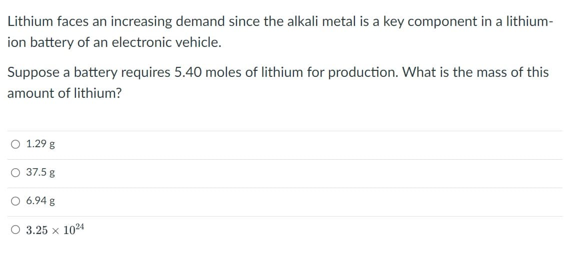 Lithium faces an increasing demand since the alkali metal is a key component in a lithium-
ion battery of an electronic vehicle.
Suppose a battery requires 5.40 moles of lithium for production. What is the mass of this
amount of lithium?
O 1.29 g
O 37.5 g
O 6.94 g
O 3.25 × 1024
