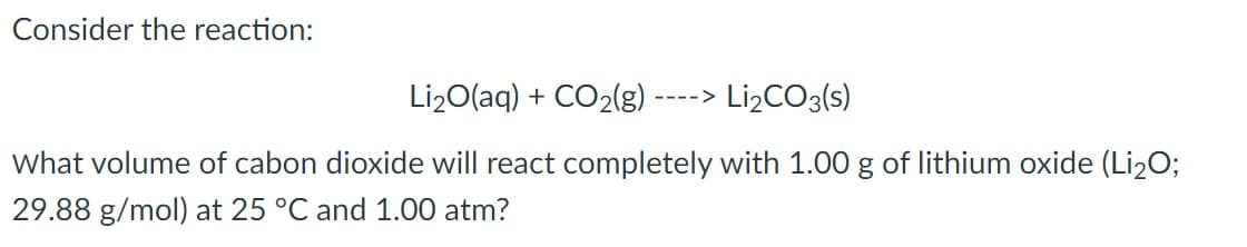 Consider the reaction:
Li2O(aq) + CO2(g)
Lİ2CO3(s)
---->
What volume of cabon dioxide will react completely with 1.00 g of lithium oxide (Li20;
29.88 g/mol) at 25 °C and 1.00 atm?
