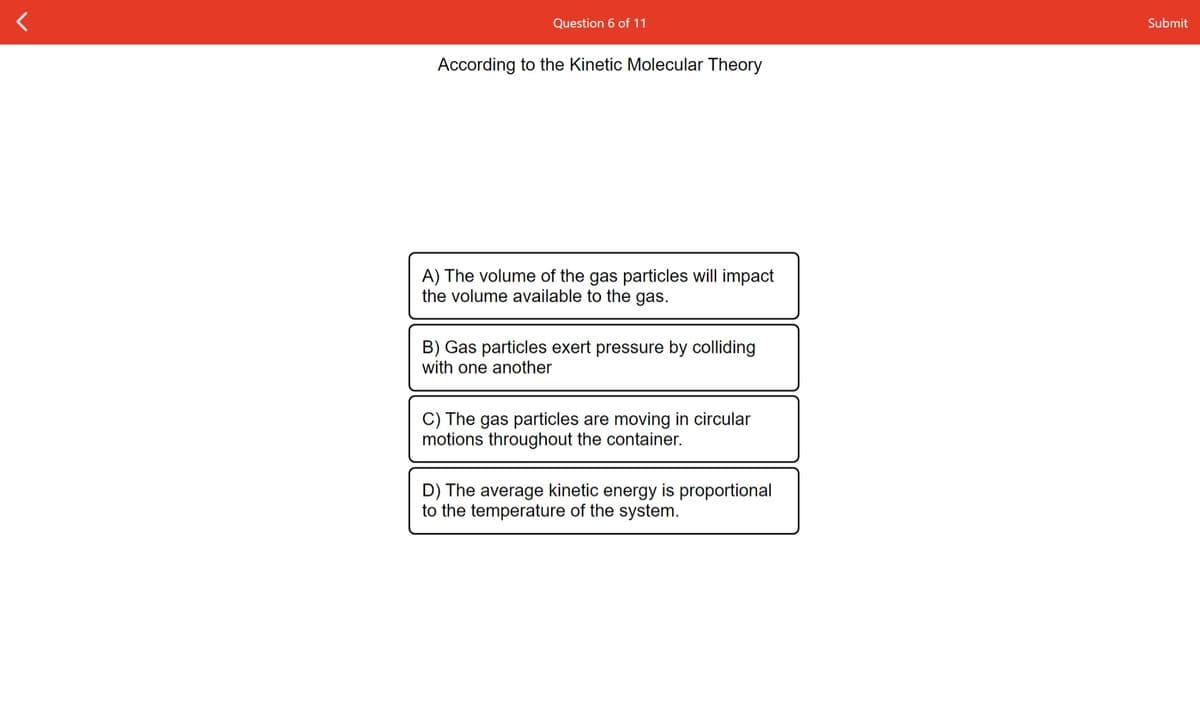 Question 6 of 11
Submit
According to the Kinetic Molecular Theory
A) The volume of the gas particles will impact
the volume available to the gas.
B) Gas particles exert pressure by colliding
with one another
C) The gas particles are moving in circular
motions throughout the container.
D) The average kinetic energy is proportional
to the temperature of the system.
