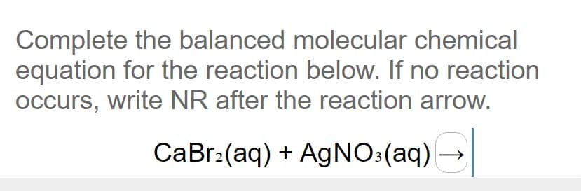 Complete the balanced molecular chemical
equation for the reaction below. If no reaction
occurs, write NR after the reaction arrow.
CaBr:(aq) + AGNO:(aq) →
