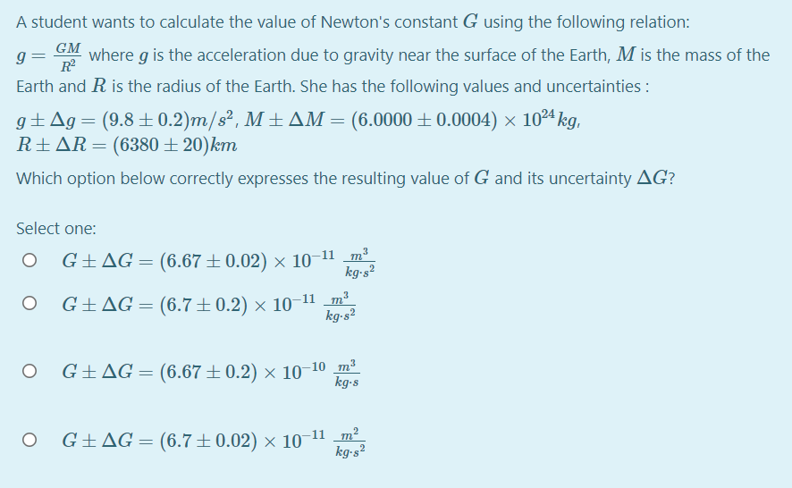 A student wants to calculate the value of Newton's constant G using the following relation:
GM
g=
R
where g is the acceleration due to gravity near the surface of the Earth, M is the mass of the
Earth and R is the radius of the Earth. She has the following values and uncertainties :
g±Ag= (9.8±0.2)m/s², M ± AM = (6.0000 ±0.0004) × 1024 kg,
R±AR=(6380 ± 20)km
Which option below correctly expresses the resulting value of G and its uncertainty AG?
Select one:
3
G+AG = (6.67±0.02) × 10-11 m²
kg-s?
G±AG= (6.7±0.2) × 10-11 _m²
kg-s²
3
G±AG = (6.67±0.2) × 10-10 m²
kg-s
2
G±AG = (6.7±0.02) × 10"
kg-s²
