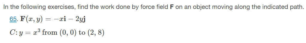 In the following exercises, find the work done by force field F on an object moving along the indicated path.
65. F(x, y) = –xi –
- 2yj
C: y = x³ from (0, 0) to (2, 8)
