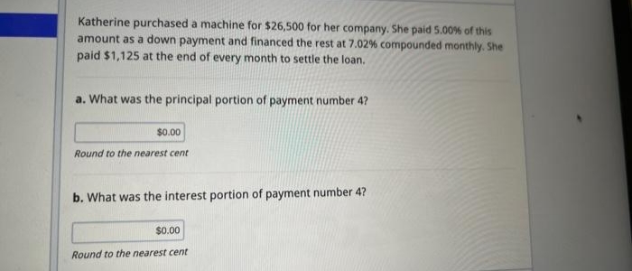 Katherine purchased a machine for $26,500 for her company. She paid 5.00% of this
amount as a down payment and financed the rest at 7.02% compounded monthly. She
paid $1,125 at the end of every month to settle the loan.
a. What was the principal portion of payment number 4?
$0.00
Round to the nearest cent
b. What was the interest portion of payment number 4?
$0.00
Round to the nearest cent