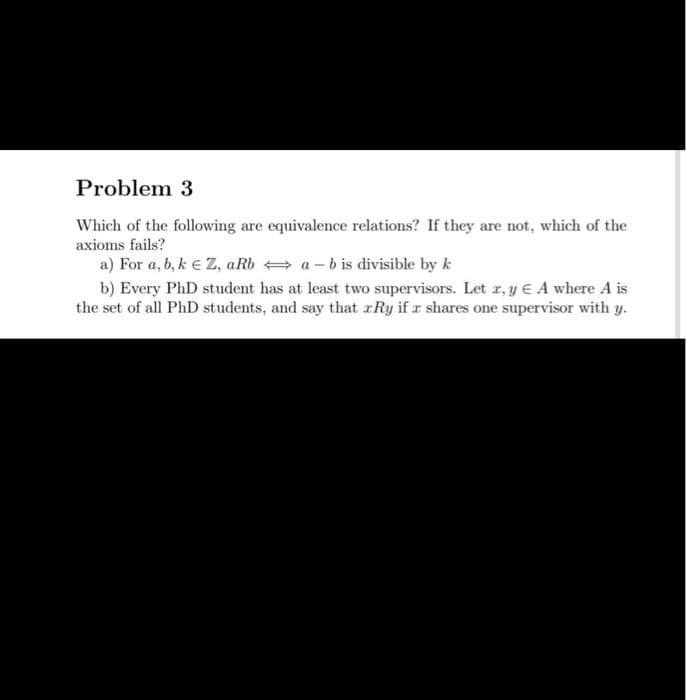 Problem 3
Which of the following are equivalence relations? If they are not, which of the
axioms fails?
a) For a, b, k € Z, aRba-b is divisible by k
b) Every PhD student has at least two supervisors. Let x, y A where A is
the set of all PhD students, and say that Ry if a shares one supervisor with y.