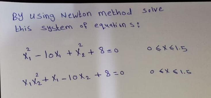 By using Newton method solve
this system of equations;
2
2
x²₁ - 10x₁ + x₂ +8=0
2
X₁ X₂ + X₁-10X₂ +8=0
0<x<1.5
0 < x < 1.5