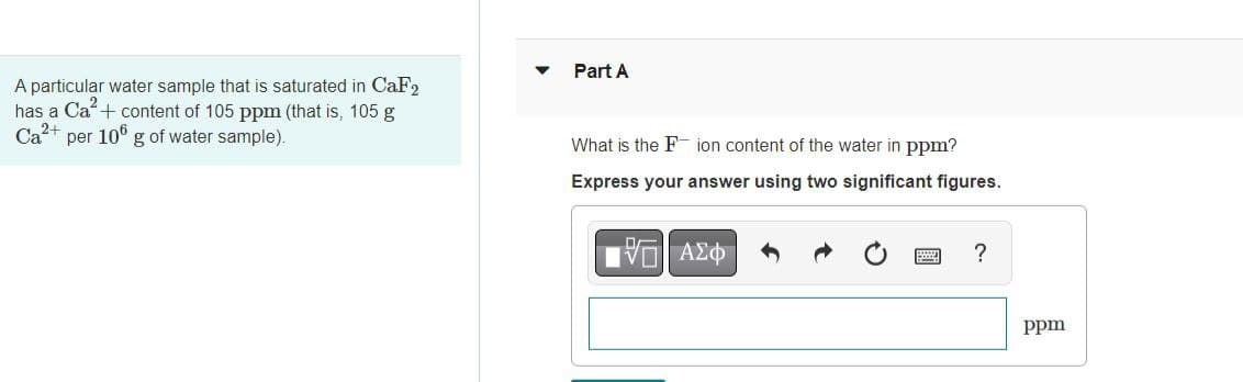 A particular water sample that is saturated in CaF2
has a Ca²+ content of 105 ppm (that is, 105 g
Ca²+ per 106 g of water sample).
Part A
What is the F ion content of the water in ppm?
Express your answer using two significant figures.
—| ΑΣΦΑ
?
ppm