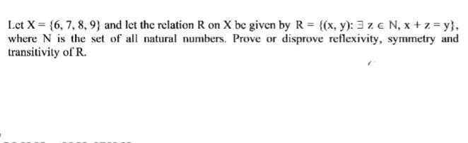 Let X = {6, 7, 8, 9) and let the relation R on X be given by R = {(x, y): 3 ze N₁ x + z = y},
where N is the set of all natural numbers. Prove or disprove reflexivity, symmetry and
transitivity of R.