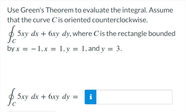 Use Green's Theorem to evaluate the integral. Assume
that the curve Cis oriented counterclockwise.
$ 5xy dx + 6xy dy, where Cis the rectangle bounded
byx — — 1,х %—
1, y = 1, and y = 3.
5ху dx + 6ху dy
i
