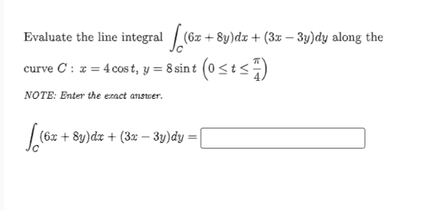 Evaluate the line integral / (6x + 8y)dx + (3x – 3y)dy along the
curve C : a = 4 cos t, y = 8 sin t (0<t<)
NOTE: Enter the exact answer.
(6x + 8y)dr + (32 – 3y)dy =
