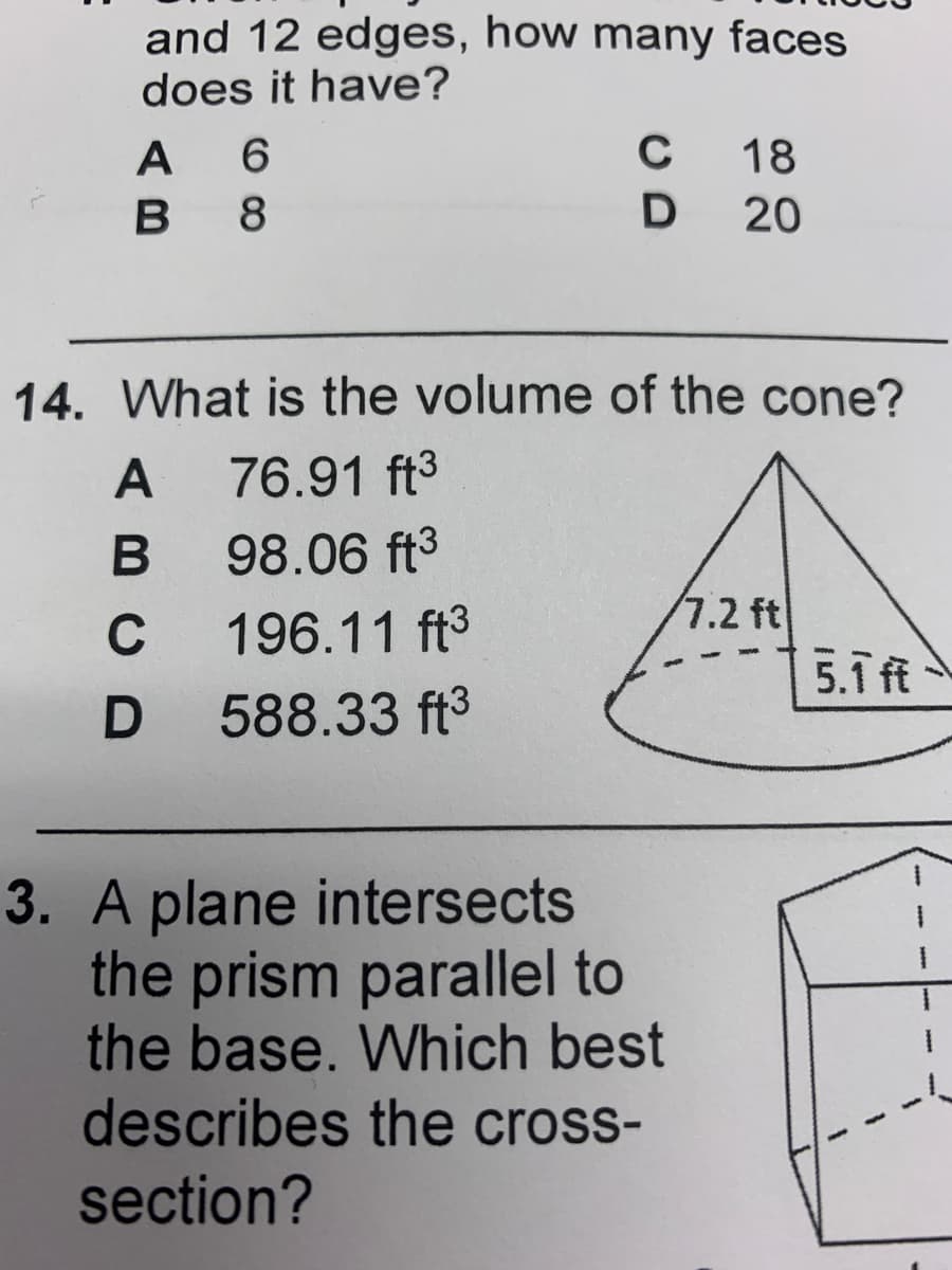 and 12 edges, how many faces
does it have?
A 6
В 8
C
18
D
D 20
14. What is the volume of the cone?
A
76.91 ft3
98.06 ft3
C
196.11 ft3
7.2 ft
5.1 ft
588.33 ft3
3. A plane intersects
the prism parallel to
the base. Which best
describes the cross-
section?
