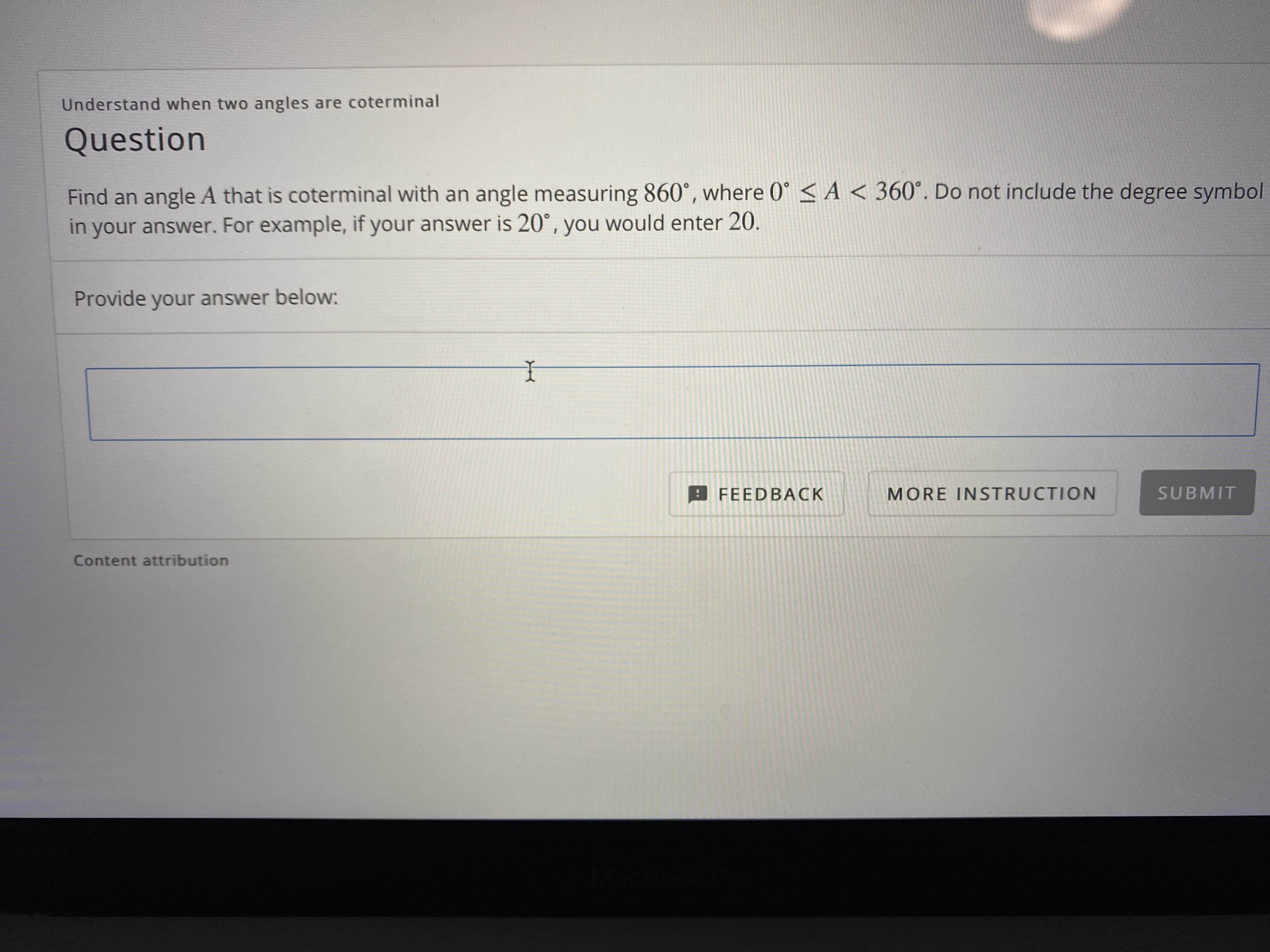 Find an angle A that is coterminal with an angle measuring 860°, where 0° <A < 360°. Do not include the degree symbol
in your answer. For example, if your answer is 20°, you would enter 20.
Provide your answer below:
