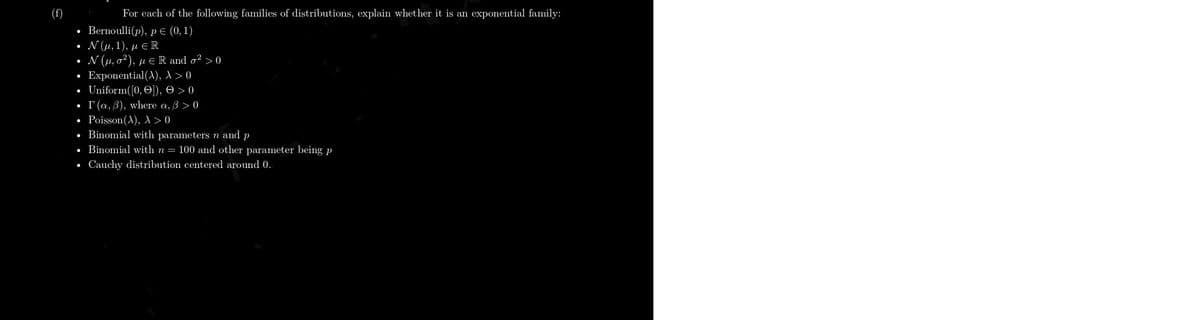 (f)
For each of the following families of distributions, explain whether it is an exponential family:
Bernoulli(p), p E (0, 1)
Ν (μ, 1), μeR
Ν (μ, σ') , με R md σ? >0
Exponential(A), 1> 0
Uniform([0, O]), 0 >0
• r(a, 3), where a, 3 > 0
• Poisson(A), > 0
• Binomial with parameters n and p
• Binomial with n = 100 and other parameter being p
Cauchy distribution centered around 0.
