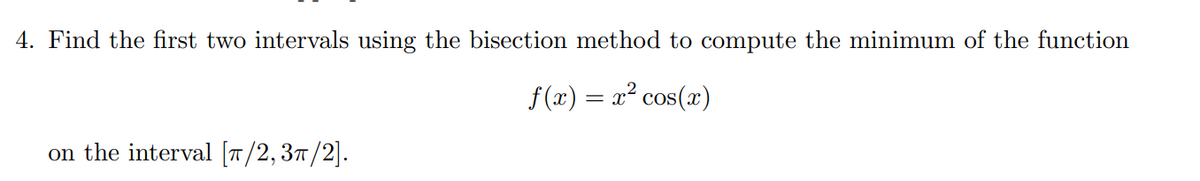 4. Find the first two intervals using the bisection method to compute the minimum of the function
f(x) = x² cos(x)
on the interval [T/2,37/2].
