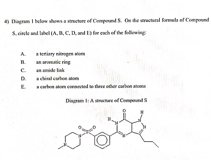 4) Diagram 1 below shows a structure of Compound S. On the structural formula of Compound
S, circle and label (A, B, C, D, and E) for each of the following:
A.
B.
C.
D.
E.
a tertiary nitrogen atom
an aromatic ring
an amide link
a chiral carbon atom
a carbon atom connected to three other carbon atoms
Diagram I: A structure of Compound S
H
ooth
H
H
200