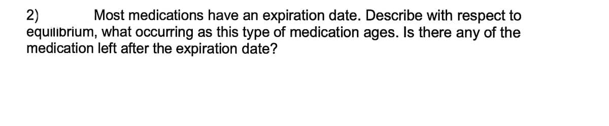 2)
Most medications have an expiration date. Describe with respect to
equilibrium, what occurring as this type of medication ages. Is there any of the
medication left after the expiration date?