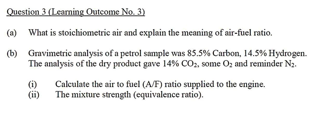 Question 3 (Learning Outcome No. 3)
(a) What is stoichiometric air and explain the meaning of air-fuel ratio.
(b)
Gravimetric analysis of a petrol sample was 85.5% Carbon, 14.5% Hydrogen.
The analysis of the dry product gave 14% CO2, some O₂ and reminder N₂.
(i)
(ii)
Calculate the air to fuel (A/F) ratio supplied to the engine.
The mixture strength (equivalence ratio).