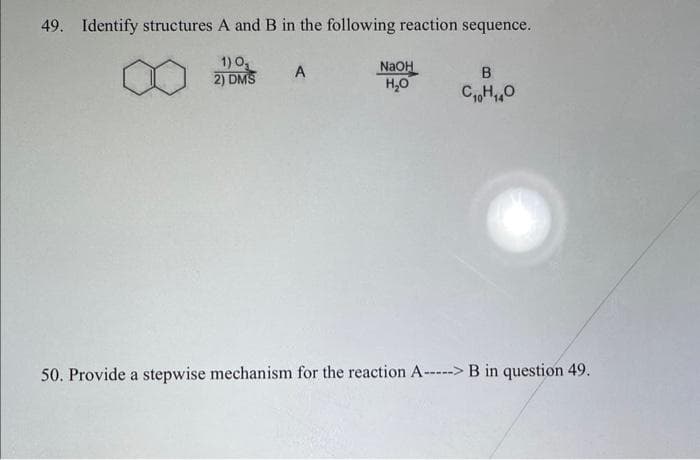 49. Identify structures A and B in the following reaction sequence.
1) 0₂
2) DMS
A
NaOH
H₂O
B
C₁H₁0
50. Provide a stepwise mechanism for the reaction A-----> B in question 49.