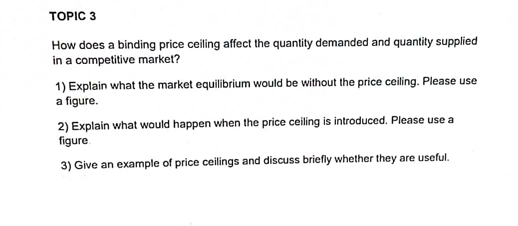 TOPIC 3
How does a binding price ceiling affect the quantity demanded and quantity supplied
in a competitive market?
1) Explain what the market equilibrium would be without the price ceiling. Please use
a figure.
2) Explain what would happen when the price ceiling is introduced. Please use a
figure.
3) Give an example of price ceilings and discuss briefly whether they are useful.