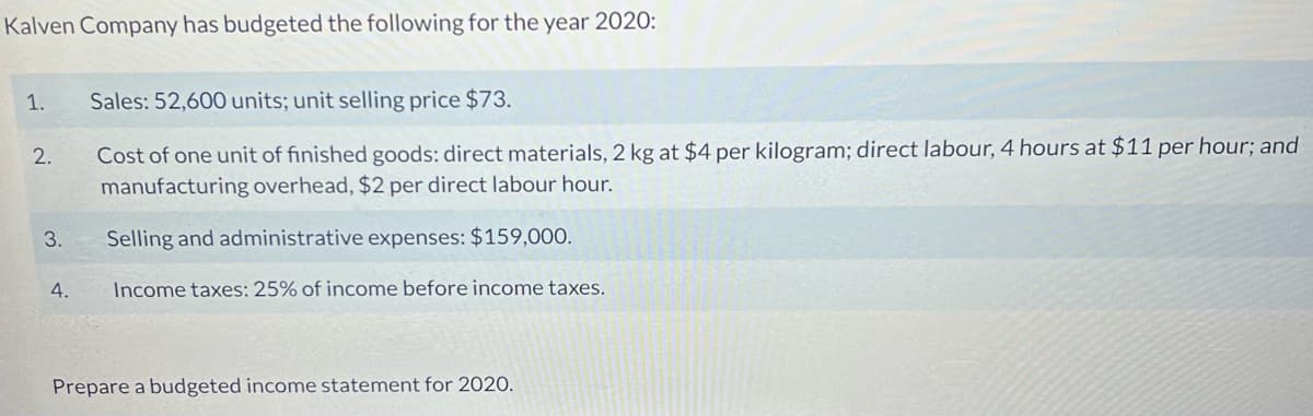 Kalven Company has budgeted the following for the year 202O:
1.
Sales: 52,600 units; unit selling price $73.
Cost of one unit of finished goods: direct materials, 2 kg at $4 per kilogram; direct labour, 4 hours at $11 per hour; and
manufacturing overhead, $2 per direct labour hour.
2.
3.
Selling and administrative expenses: $159,000.
4.
Income taxes: 25% of income before income taxes.
Prepare a budgeted income statement for 2020.
