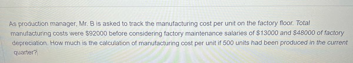 As production manager, Mr. B is asked to track the manufacturing cost per unit on the factory floor. Total
manufacturing costs were $92000 before considering factory maintenance salaries of $13000 and $48000 of factory
depreciation. How much is the calculation of manufacturing cost per unit if 500 units had been produced in the current
quarter?
