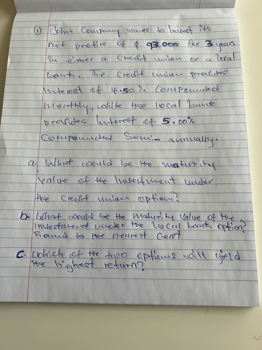 OJohn Compary Wauts
to luvcest ?ts
net profite of $ 93,000 for 3
yours.
Pu einher a
Chedit uniou
local
or d
laant. The
Credit cmiere prouideS
Anterest ef 4.50% Compounded
monthlyt
provides luteret of 5.00%
cohite tre local buk
Compouuched
Semie
aunually-
a. Wheet coould be He maturity
yalue of the luctestmeut uuder
Hhe
Credit unioe coptiou?
b. lhat uoOuld be He maturity clalue of the
Incestalent cuder the loccel bank Option?
Rond to thre nearest cent
C.cohich of the tuoo opticus woill cield
Me bighreet return?'
