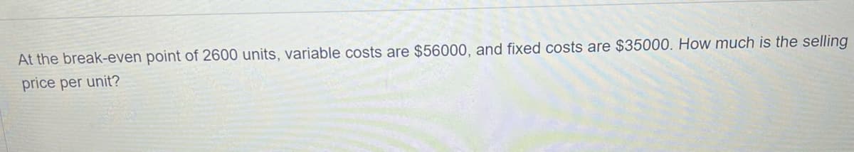 At the break-even point of 2600 units, variable costs are $56000, and fixed costs are $35000. How much is the selling
price per unit?
