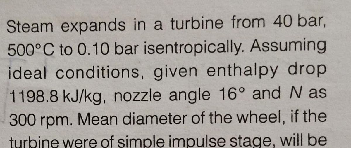 Steam expands in a turbine from 40 bar,
500°C to 0.10 bar isentropically. Assuming
ideal conditions, given enthalpy drop
1198.8 kJ/kg, nozzle angle 16° and N as
300 rpm. Mean diameter of the wheel, if the
turbine were of şimple impulse stage, will be
