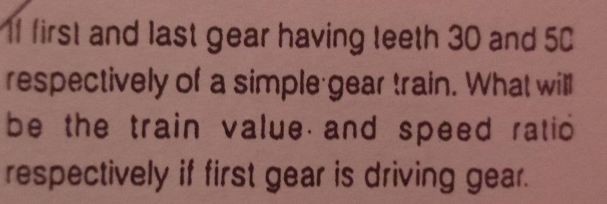 11 first and last gear having teeth 30 and 5C
respectively of a simple gear train. What will
be the train value and speed ratio
respectively if first gear is driving gear.
