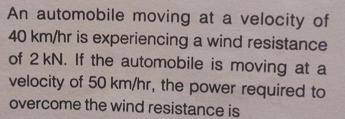 An automobile moving at a velocity of
40 km/hr is experiencing a wind resistance
of 2 kN. If the automobile is moving at a
velocity of 50 km/hr, the power required to
overcome the wind resistance is
