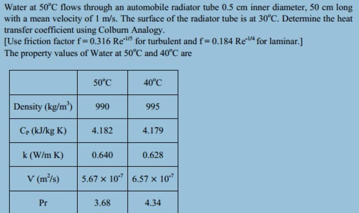 Water at 50°C flows through an automobile radiator tube 0.5 cm inner diameter, 50 cm long
with a mean velocity of 1 m/s. The surface of the radiator tube is at 30°C. Determine the heat
transfer coefficient using Colburn Analogy.
[Use friction factor f= 0.316 Re5 for turbulent and f= 0.184 Re for laminar.]
The property values of Water at 50°C and 40°C are
50°C
40°C
Density (kg/m)
990
995
Cp (kJ/kg K)
4.182
4.179
k (W/m K)
0.640
0.628
V (m/s)
5.67 x 10"| 6.57 x 107
Pr
3.68
4.34
