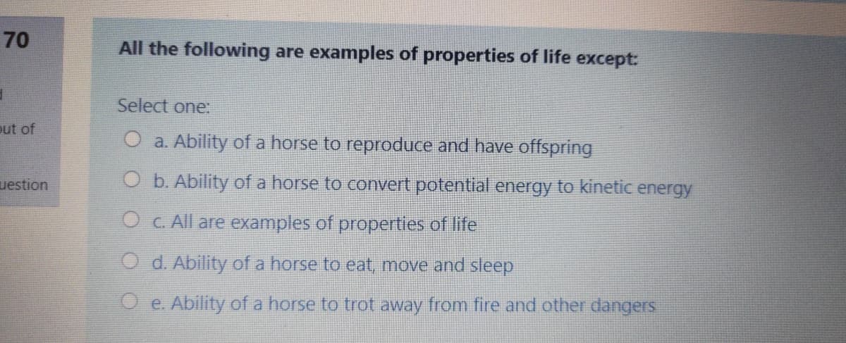 70
All the following are examples of properties of life except:
Select one:
out of
O a. Ability of a horse to reproduce and have offspring
uestion
O b. Ability of a horse to convert potential energy to kinetic energy
O C. All are examples of properties of life
O d. Ability of a horse to eat, move and sleep
O e. Ability of a horse to trot away from fire and other dangers
