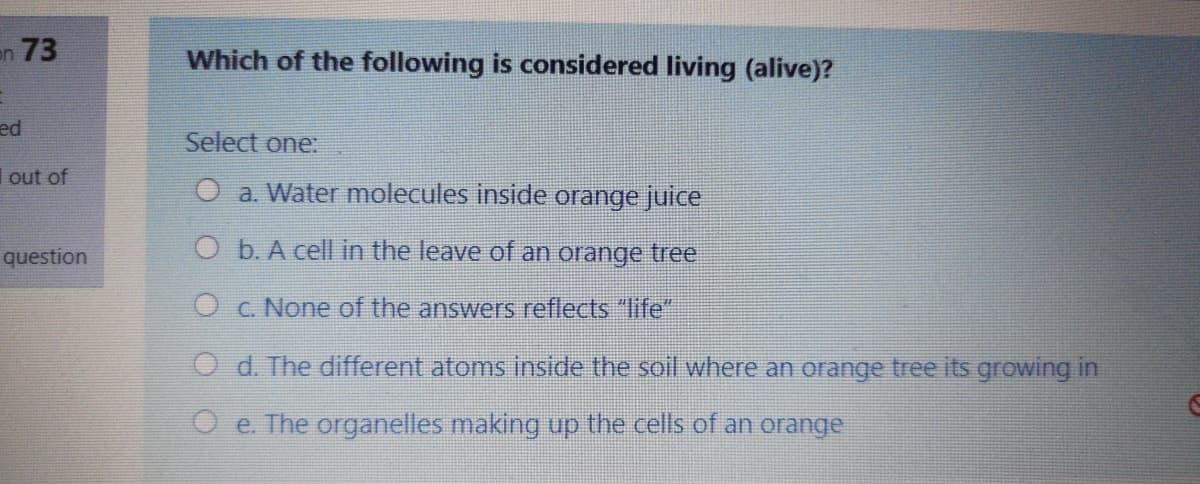 en 73
Which of the following is considered living (alive)?
ed
Select one:
out of
O a. Water molecules inside orange juice
question
O b. A cell in the leave of an orange tree
O c. None of the answers reflects "life"
O d. The different atoms inside the soil where an orange tree its growing in
O e. The organelles making up the cells of an orange
