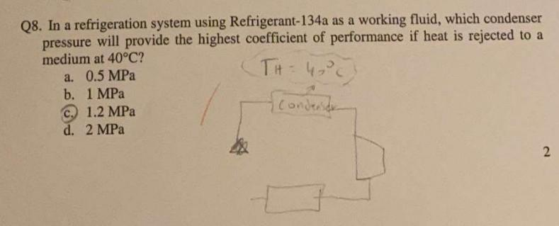 Q8. In a refrigeration system using Refrigerant-134a as a working fluid, which condenser
pressure will provide the highest coefficient of performance if heat is rejected to a
medium at 40°C?
TH= 4₂°C
{conderside
a. 0.5 MPa
b.
1 MPa
c. 1.2 MPa
d. 2 MPa
2