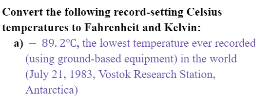 Convert the following record-setting Celsius
temperatures to Fahrenheit and Kelvin:
a) – 89. 2°C, the lowest temperature ever recorded
(using ground-based equipment) in the world
(July 21, 1983, Vostok Research Station,
Antarctica)
